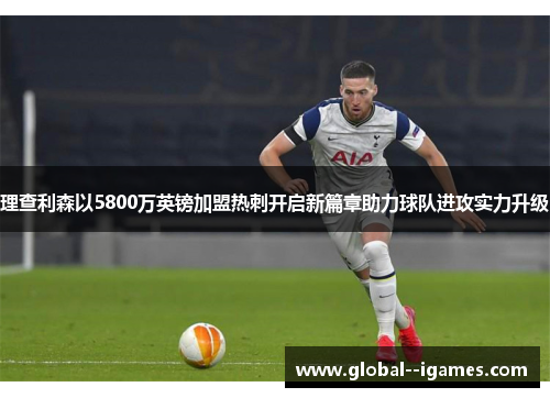 理查利森以5800万英镑加盟热刺开启新篇章助力球队进攻实力升级