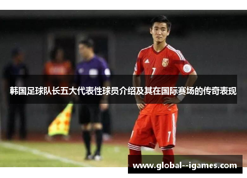 韩国足球队长五大代表性球员介绍及其在国际赛场的传奇表现